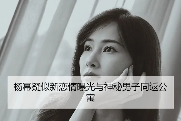 杨幂疑似新恋情曝光与神秘男子同返公寓