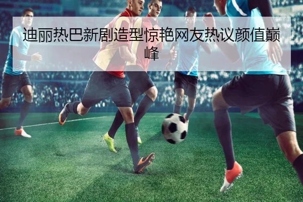 迪丽热巴新剧造型惊艳网友热议颜值巅峰